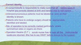 Correct identity
A nurse/midwife is responsible to make sure that all babies born in
hospital are correctly labeled at birth and handed over to right parent.
Unknown/unconscious patients must be labeled as soon as their
identity is known.
Patients who have to undergo surgery should be appropriately
identified and labeled.
Site of operation to be correctly marked particularly where
symmetrical sides or organs are there:
Operation theatre (O.T ). : scrub nurse has to see all the instruments/
swabs are returned. She has to say OKAY' before closure by the surgeon
 