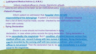 . LeftAgainst Medical Advice (L.A.M.A.)
 Inform medicalofficer in charge. Signatures ofboth
patients and witness to be taken as per institutional policy.
Patient's Property
Inform patient on admission that hospital does not take
responsibilityof his belongings. If patient is unconscious/ or otherwise required
then a list of items must be made, counter checked by two staff nurses and kept
under safe custody.
Dying Declaration
Doctor or nurse should not involve themselves in dying
declaration, in case where police records the dying declaration. Dying declaration is
to be recordedby the magistrate. But if condition of patient becomes serious then
medical officer can record it along with two nurses it witness. Dying Declaration
canbe recorded by the nursing staff with two nurses as witness when medical
officer is not present. Then the declaration has to be sent immediately in a sealed
cover to the magistrate.
 