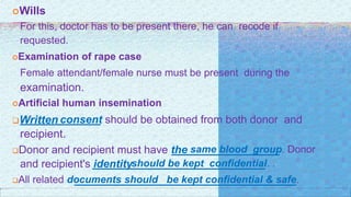 Wills
For this, doctor has to be present there, he can recode if
requested.
Examination of rape case
Female attendant/female nurse must be present during the
examination.
Artificial human insemination
Written consent should be obtained from both donor and
recipient.
Donor and recipient must have the same blood group. Donor
and recipient's identityshould be kept confidential. .
All related documents should be kept confidential & safe.
 
