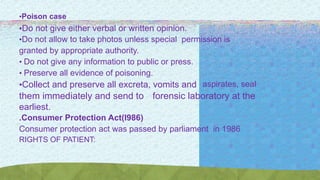 •Poison case
•Do not give either verbal or written opinion.
•Do not allow to take photos unless special permission is
granted by appropriate authority.
• Do not give any information to public or press.
• Preserve all evidence of poisoning.
•Collect and preserve all excreta, vomits and aspirates, seal
them immediately and send to forensic laboratory at the
earliest.
.Consumer Protection Act(l986)
Consumer protection act was passed by parliament in 1986
RIGHTS OF PATIENT:
 