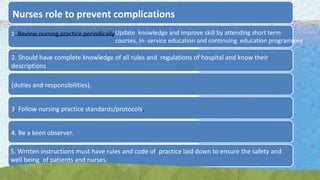 Nurses role to prevent complications
1. Review nursing practice periodicallyUpdate knowledge and improve skill by attending short term
courses, in- service education and continuing education programmes.
2. Should have complete knowledge of all rules and regulations of hospital and know their
descriptions
{duties and responsibilities).
3. Follow nursing practice standards/protocols.
4. Be a keen observer.
5. Written instructions must have rules and code of practice laid down to ensure the safety and
well being of patients and nurses.
 