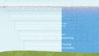 6. All hospitals must have rules, a code of practice laid down to
ensure the safety and well being of patients and nurses.
7. Maintain records and reports of the unit properly.
8. Follow 6 Rights - right patient, right drug, right time and right
route with right technique and right of the patient lo know
about his/her disease condition.
9. Check the treatment order and use
professional judgment before implementing.
10. Do not exceed the limits of nursing
procedure laid down by statutory bodies.
 