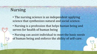 Nursing
• The nursing science is an independent applying
science that synthesizes natural and social science.
• Nursing is a profession that helps human being and
serves for health of human being
• Nursing can assist individual to meet the basic needs
of human being and enforce the ability of self-care.
 