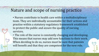 Nature and scope of nursing practice
• Nurses contribute to health care within a multidisciplinary
team. They are individually accountable for their actions and
practise within a statutory regulatory framework established
to protect the public and assure the quality of nursing
services.
• The role of the nurse is constantly changing and developing.
This means that nurses may add new functions to their work.
When deciding to do so, nurses must be sure that patients
will benefit and that they are competent for the new role.
 
