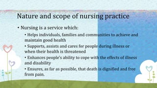 Nature and scope of nursing practice
• Nursing is a service which:
• Helps individuals, families and communities to achieve and
maintain good health
• Supports, assists and cares for people during illness or
when their health is threatened
• Enhances people's ability to cope with the effects of illness
and disability
• Ensures, as far as possible, that death is dignified and free
from pain.
 