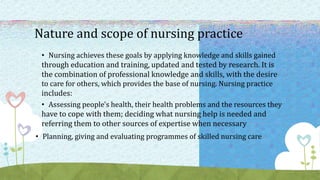 Nature and scope of nursing practice
• Nursing achieves these goals by applying knowledge and skills gained
through education and training, updated and tested by research. It is
the combination of professional knowledge and skills, with the desire
to care for others, which provides the base of nursing. Nursing practice
includes:
• Assessing people's health, their health problems and the resources they
have to cope with them; deciding what nursing help is needed and
referring them to other sources of expertise when necessary
• Planning, giving and evaluating programmes of skilled nursing care
 