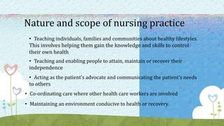 Nature and scope of nursing practice
• Teaching individuals, families and communities about healthy lifestyles.
This involves helping them gain the knowledge and skills to control
their own health
• Teaching and enabling people to attain, maintain or recover their
independence
• Acting as the patient’s advocate and communicating the patient’s needs
to others
• Co-ordinating care where other health care workers are involved
• Maintaining an environment conducive to health or recovery.
 