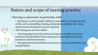 Nature and scope of nursing practice
• Nursing is concerned, in particular, with:
• Situations in which people’s ability to maintain the normal activities
of life, such as breathing, feeding, elimination, mobility, rest, sleep
and personal cleanliness may be impaired
• Alleviating pain and discomfort
• Assessing physical and emotional responses to illness, trauma,
treatment and disability. These responses may include anxiety, loss,
loneliness and bereavement.
• Managing disordered intellectual responses, learning difficulties and
mental illness.
 