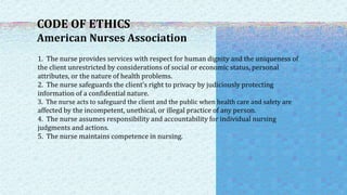 CODE OF ETHICS
American Nurses Association
1. The nurse provides services with respect for human dignity and the uniqueness of
the client unrestricted by considerations of social or economic status, personal
attributes, or the nature of health problems.
2. The nurse safeguards the client’s right to privacy by judiciously protecting
information of a confidential nature.
3. The nurse acts to safeguard the client and the public when health care and safety are
affected by the incompetent, unethical, or illegal practice of any person.
4. The nurse assumes responsibility and accountability for individual nursing
judgments and actions.
5. The nurse maintains competence in nursing.
 
