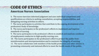 CODE OF ETHICS
American Nurses Association
6. The nurse exercises informed judgment and uses individual competence and
qualifications as criteria in seeking consultation, accepting responsibilities, and
delegating nursing activities to others.
7. The nurse participates in activities that contribute to the ongoing development of the
profession’s body of knowledge.
8. The nurse participates in the profession’s efforts to implement and improve
standards of nursing.
9. The nurse participates in the profession’s efforts to establish and maintain conditions
of employment conducive to high-quality nursing care.
10. The nurse participates in the profession’s effort to protect the public from
misinformation and misrepresentation and to maintain the integrity of nursing.
11. The nurse collaborates with members of the health professions and other citizens in
promoting community and national efforts to meet the health needs of the public.
 