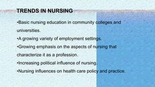TRENDS IN NURSING
•Basic nursing education in community colleges and
universities.
•A growing variety of employment settings.
•Growing emphasis on the aspects of nursing that
characterize it as a profession.
•Increasing political influence of nursing.
•Nursing influences on health care policy and practice.
 
