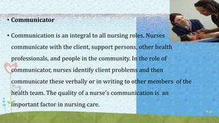 • Communicator
• Communication is an integral to all nursing roles. Nurses
communicate with the client, support persons, other health
professionals, and people in the community. In the role of
communicator, nurses identify client problems and then
communicate these verbally or in writing to other members of the
health team. The quality of a nurse’s communication is an
important factor in nursing care.
 