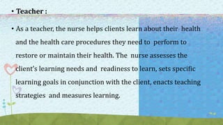 • Teacher :
• As a teacher, the nurse helps clients learn about their health
and the health care procedures they need to perform to
restore or maintain their health. The nurse assesses the
client’s learning needs and readiness to learn, sets specific
learning goals in conjunction with the client, enacts teaching
strategies and measures learning.
 