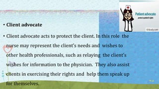 • Client advocate
• Client advocate acts to protect the client. In this role the
nurse may represent the client’s needs and wishes to
other health professionals, such as relaying the client’s
wishes for information to the physician. They also assist
clients in exercising their rights and help them speak up
for themselves.
 