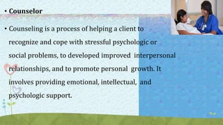• Counselor
• Counseling is a process of helping a client to
recognize and cope with stressful psychologic or
social problems, to developed improved interpersonal
relationships, and to promote personal growth. It
involves providing emotional, intellectual, and
psychologic support.
 