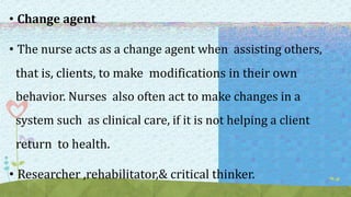 • Change agent
• The nurse acts as a change agent when assisting others,
that is, clients, to make modifications in their own
behavior. Nurses also often act to make changes in a
system such as clinical care, if it is not helping a client
return to health.
• Researcher ,rehabilitator,& critical thinker.
 