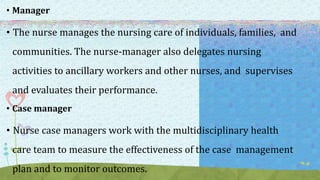 • Manager
• The nurse manages the nursing care of individuals, families, and
communities. The nurse-manager also delegates nursing
activities to ancillary workers and other nurses, and supervises
and evaluates their performance.
• Case manager
• Nurse case managers work with the multidisciplinary health
care team to measure the effectiveness of the case management
plan and to monitor outcomes.
 