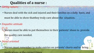 Qualities of a nurse :
• Caring nature:
• Nurses deal with the sick and injured and their families on a daily basis, and
must be able to show thatthey truly care about the situation.
• Empathic attitude
• Nurses must be able to put themselves in their patients’ shoes to provide
the quality care needed.
• Detail oriented
• Nurses must remember to make entries on patients’ charts and to bring
 