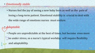 • Emotionally stable
• Nurses feel the joy of seeing a new baby born as well as the pain of
losing a long-term patient. Emotional stability is crucial to deal with
the wide range of emotions nurses must endure.
• Adaptable
• People are unpredictable at the best of times, but become even more
so under stress, so a nurse’s typical workday will require flexibility
and adaptability.
 