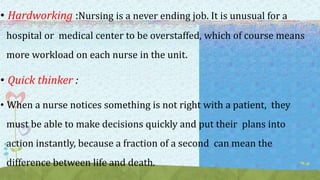• Hardworking :Nursing is a never ending job. It is unusual for a
hospital or medical center to be overstaffed, which of course means
more workload on each nurse in the unit.
• Quick thinker :
• When a nurse notices something is not right with a patient, they
must be able to make decisions quickly and put their plans into
action instantly, because a fraction of a second can mean the
difference between life and death.
 