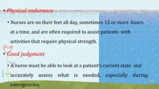 • Physical endurance
• Nurses are on their feet all day, sometimes 12 or more hours
at a time, and are often required to assist patients with
activities that require physical strength.
• Good judgment
• A nurse must be able to look at a patient’s current state and
accurately assess what is needed, especially during
emergencies.
 