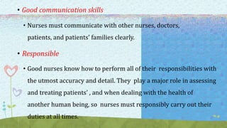 • Good communication skills
• Nurses must communicate with other nurses, doctors,
patients, and patients’ families clearly.
• Responsible
• Good nurses know how to perform all of their responsibilities with
the utmost accuracy and detail. They play a major role in assessing
and treating patients’ , and when dealing with the health of
another human being, so nurses must responsibly carry out their
duties at all times.
 