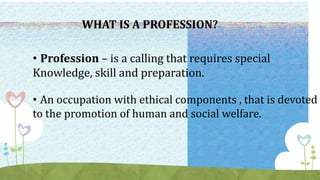 • Profession – is a calling that requires special
Knowledge, skill and preparation.
• An occupation with ethical components , that is devoted
to the promotion of human and social welfare.
WHAT IS A PROFESSION?
 