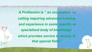 A Profession is “ an occupation or
calling requiring advanced training
and experience in some specific or
specialized body of knowledge
which provides service to society in
that special field.”
 