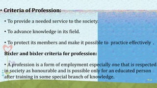 • Criteria of Profession:
• To provide a needed service to the society.
• To advance knowledge in its field.
• To protect its members and make it possible to practice effectively .
Bixler and bixler criteria for profession:
• A profession is a form of employment especially one that is respected
in society as honourable and is possible only for an educated person
after training in some special branch of knowledge.
 