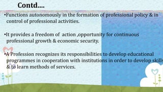 Contd....
•Functions autonomously in the formation of professional policy & in
control of professional activities.
•It provides a freedom of action ,opportunity for continuous
professional growth & economic security.
•A Profession recognizes its responsibilities to develop educational
programmes in cooperation with institutions in order to develop skills
& to learn methods of services.
 