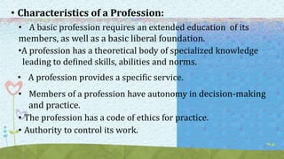 • Characteristics of a Profession:
• A basic profession requires an extended education of its
members, as well as a basic liberal foundation.
•A profession has a theoretical body of specialized knowledge
leading to defined skills, abilities and norms.
• A profession provides a specific service.
• Members of a profession have autonomy in decision-making
and practice.
• The profession has a code of ethics for practice.
• Authority to control its work.
 