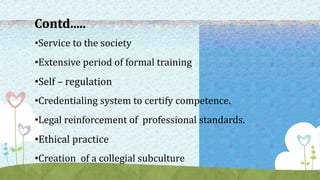 Contd.....
•Service to the society
•Extensive period of formal training
•Self – regulation
•Credentialing system to certify competence.
•Legal reinforcement of professional standards.
•Ethical practice
•Creation of a collegial subculture
 