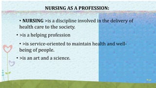 NURSING AS A PROFESSION:
• NURSING >is a discipline involved in the delivery of
health care to the society.
• >is a helping profession
• >is service-oriented to maintain health and well-
being of people.
• >is an art and a science.
 