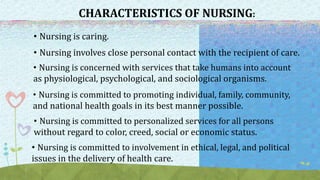 CHARACTERISTICS OF NURSING:
• Nursing is caring.
• Nursing involves close personal contact with the recipient of care.
• Nursing is concerned with services that take humans into account
as physiological, psychological, and sociological organisms.
• Nursing is committed to promoting individual, family, community,
and national health goals in its best manner possible.
• Nursing is committed to personalized services for all persons
without regard to color, creed, social or economic status.
• Nursing is committed to involvement in ethical, legal, and political
issues in the delivery of health care.
 