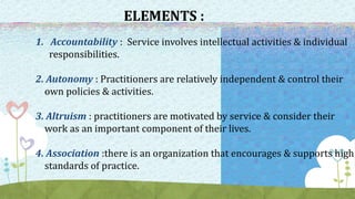 ELEMENTS :
1. Accountability : Service involves intellectual activities & individual
responsibilities.
2. Autonomy : Practitioners are relatively independent & control their
own policies & activities.
3. Altruism : practitioners are motivated by service & consider their
work as an important component of their lives.
4. Association :there is an organization that encourages & supports high
standards of practice.
 
