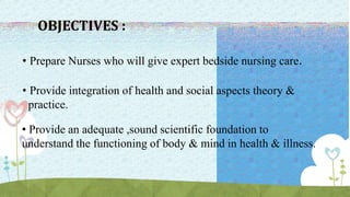 OBJECTIVES :
• Prepare Nurses who will give expert bedside nursing care.
• Provide integration of health and social aspects theory &
practice.
• Provide an adequate ,sound scientific foundation to
understand the functioning of body & mind in health & illness.
 