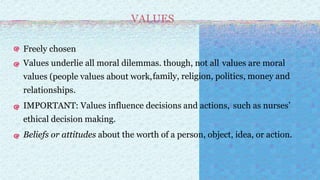 VALUES
Freely chosen
Values underlie all moral dilemmas. though, not all values are moral
values (people values about work,family, religion, politics, money and
relationships.
IMPORTANT: Values influence decisions and actions, such as nurses’
ethical decision making.
Beliefs or attitudes about the worth of a person, object, idea, or action.
 