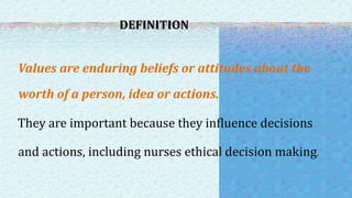 DEFINITION
Values are enduring beliefs or attitudes about the
worth of a person, idea or actions.
They are important because they influence decisions
and actions, including nurses ethical decision making.
 