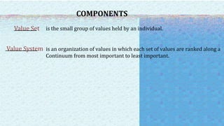 COMPONENTS
Value Set is the small group of values held by an individual.
Value System is an organization of values in which each set of values are ranked along a
Continuum from most important to least important.
 