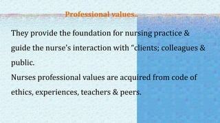 Professional values..
They provide the foundation for nursing practice &
guide the nurse’s interaction with “clients; colleagues &
public.
Nurses professional values are acquired from code of
ethics, experiences, teachers & peers.
 