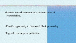 •Prepare to work cooperatively, develop sense of
responsibility.
•Provide opportunity to develop skills & personality.
•Upgrade Nursing as a profession.
 