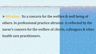 Altruism: Its a concern for the welfare & well being of
others. In professional practice altruism is reflected by the
nurse’s concern for the welfare of clients, colleagues & other
health care practitioners.
 
