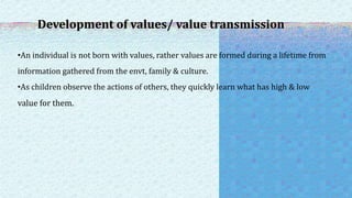 Development of values/ value transmission
•An individual is not born with values, rather values are formed during a lifetime from
information gathered from the envt, family & culture.
•As children observe the actions of others, they quickly learn what has high & low
value for them.
 