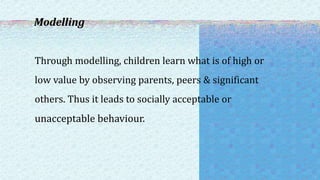 Modelling
Through modelling, children learn what is of high or
low value by observing parents, peers & significant
others. Thus it leads to socially acceptable or
unacceptable behaviour.
 