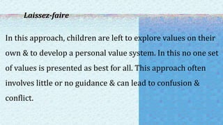 Laissez-faire
In this approach, children are left to explore values on their
own & to develop a personal value system. In this no one set
of values is presented as best for all. This approach often
involves little or no guidance & can lead to confusion &
conflict.
 