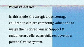Responsible choice
In this mode, the caregivers encourage
children to explore competing values and to
weigh their consequences. Support &
guidance are offered as children develop a
personal value system.
 