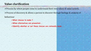 Value clarification
Process by which people come to understand their own values & value system.
Process of discovery & allows a person to discover through feelings & analysis of
behaviour
What choices to make ?
When alternatives are presented...
Identify whether or not these choices are rationally made...
 