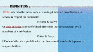 DEFINITION :
•Ethics refers to the moral code of nursing & is based on obligation to
service & respect for human life
Melanie & Evelyn
•A code of ethics is a set of ethical principles that are accepted by all
members of a profession.
Potter & Perry
Code of ethics is a guideline for performance & standards & personal
responsibilities.
 