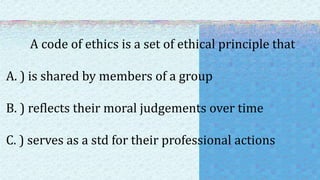 A code of ethics is a set of ethical principle that
A. ) is shared by members of a group
B. ) reflects their moral judgements over time
C. ) serves as a std for their professional actions
 