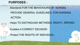 PURPOSES :
Standards FOR THE BEHAVIOURS OF NURSE&
PROVIDE GENERAL GUIDELINES FOR NURSING
ACTION
Helps TO DISTINGUISH BETWEEN RIGHT& WRONG
Enables A CORRECT DECISION
Protect THE RIGHTS OF INDIVIDUAL
 